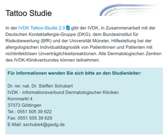 In der IVDK Tattoo-Studie 2.0 gibt der IVDK, in Zusammenarbeit mit der Deutschen Kontaktallergie-Gruppe (DKG), dem Bundesinstitut für Risikobewertung (BfR) und der Universität Münster, Hilfestellung bei der allergologischen Individualdiagnostik von Patientinnen und Patienten mit nichtinfektiösen Unverträglichkeitsreaktionen. Alle Dermatologischen Zentren des IVDK-Klinikverbundes können teilnehmen.